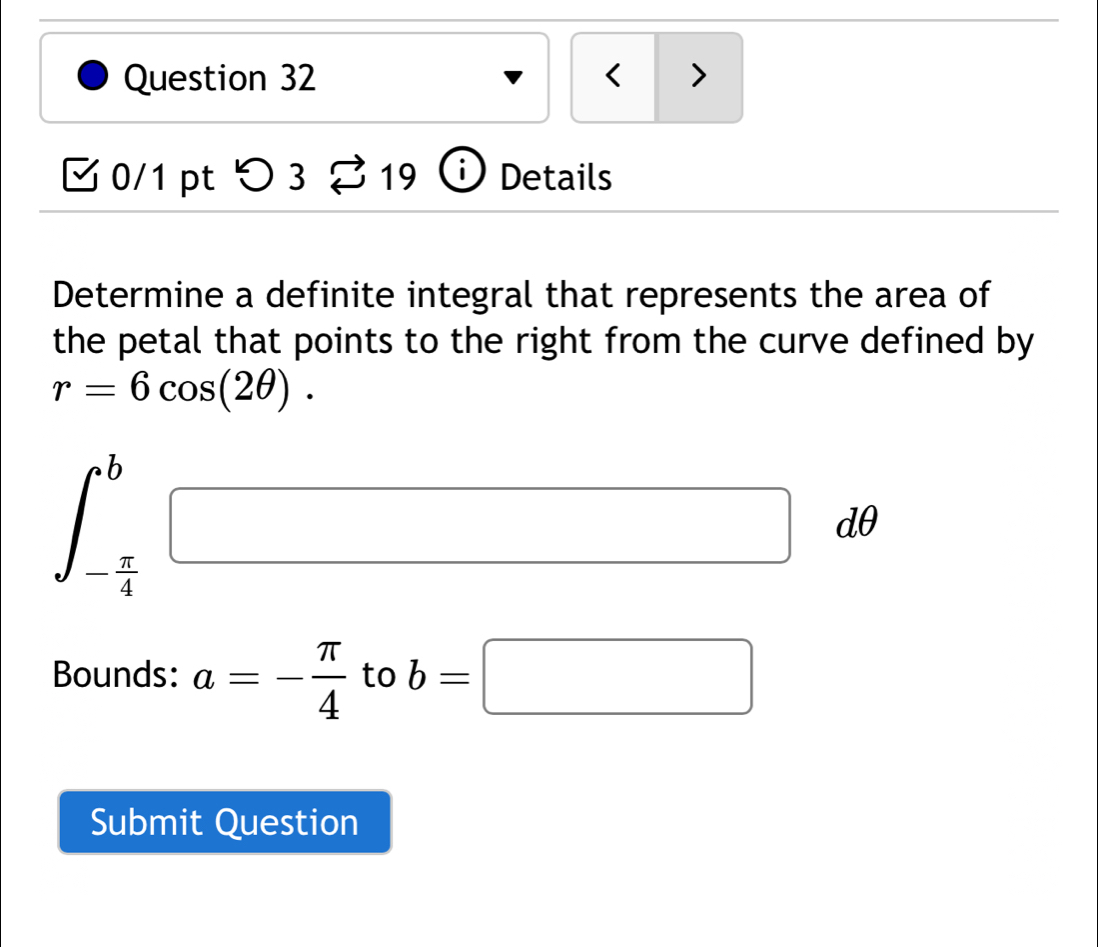 < > 
0/1 pt つ 3^(·) y i ) Details 
Determine a definite integral that represents the area of 
the petal that points to the right from the curve defined by
r=6cos (2θ ).
∈t _- π /4 ^b□ dθ
Bounds: a=- π /4  to b=□
Submit Question