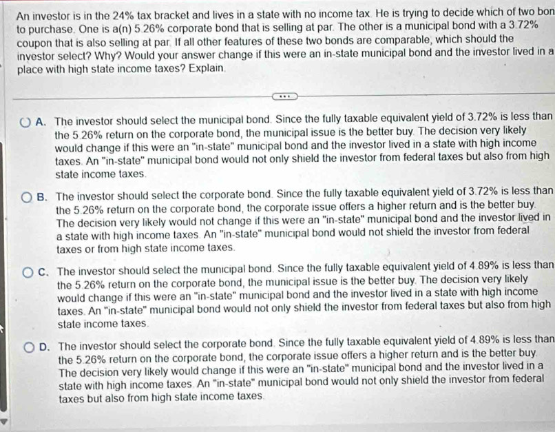 An investor is in the 24% tax bracket and lives in a state with no income tax. He is trying to decide which of two bon
to purchase. One is a(n) 5.26% corporate bond that is selling at par. The other is a municipal bond with a 3.72%
coupon that is also selling at par. If all other features of these two bonds are comparable, which should the
investor select? Why? Would your answer change if this were an in-state municipal bond and the investor lived in a
place with high state income taxes? Explain.
A. The investor should select the municipal bond. Since the fully taxable equivalent yield of 3.72% is less than
the 5.26% return on the corporate bond, the municipal issue is the better buy. The decision very likely
would change if this were an "in-state" municipal bond and the investor lived in a state with high income
taxes. An "in-state" municipal bond would not only shield the investor from federal taxes but also from high
state income taxes.
B. The investor should select the corporate bond. Since the fully taxable equivalent yield of 3.72% is less than
the 5.26% return on the corporate bond, the corporate issue offers a higher return and is the better buy.
The decision very likely would not change if this were an "in-state" municipal bond and the investor lived in
a state with high income taxes. An 'in-state" municipal bond would not shield the investor from federal
taxes or from high state income taxes.
C. The investor should select the municipal bond. Since the fully taxable equivalent yield of 4.89% is less than
the 5.26% return on the corporate bond, the municipal issue is the better buy. The decision very likely
would change if this were an "in-state" municipal bond and the investor lived in a state with high income
taxes. An "in-state" municipal bond would not only shield the investor from federal taxes but also from high
state income taxes.
D. The investor should select the corporate bond. Since the fully taxable equivalent yield of 4.89% is less than
the 5.26% return on the corporate bond, the corporate issue offers a higher return and is the better buy.
The decision very likely would change if this were an "in-state" municipal bond and the investor lived in a
state with high income taxes. An "in-state" municipal bond would not only shield the investor from federal
taxes but also from high state income taxes.