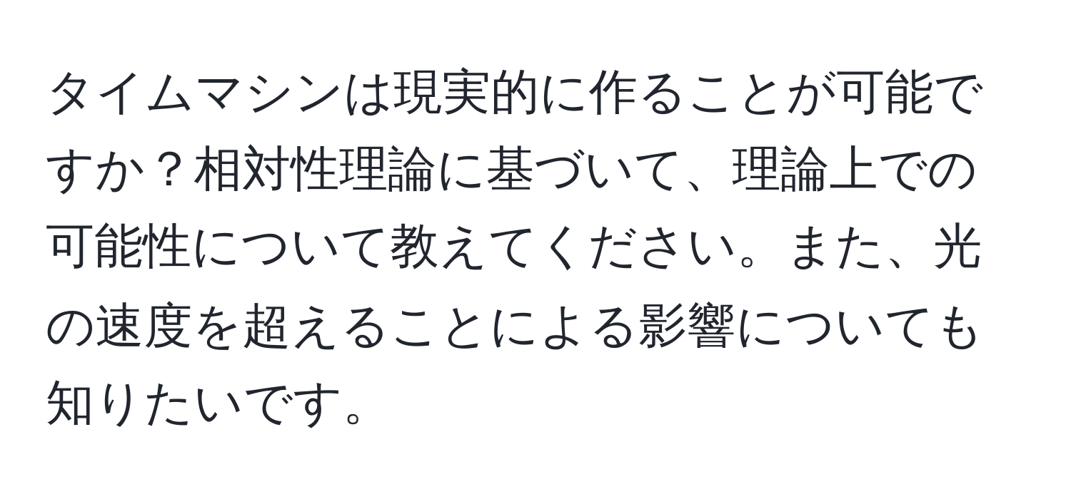 タイムマシンは現実的に作ることが可能ですか？相対性理論に基づいて、理論上での可能性について教えてください。また、光の速度を超えることによる影響についても知りたいです。