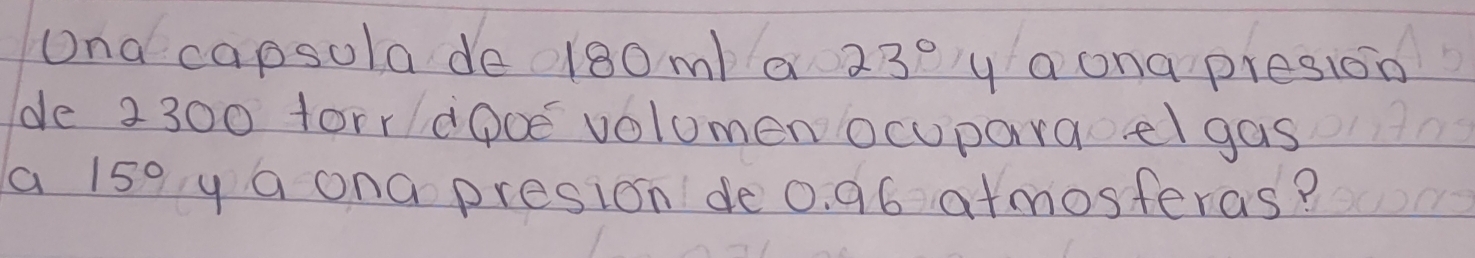 Ona capsola de0180m/ a 23° y a ona presion 
de 2300 forr dooe volomen ocuparaelgas 
a 15° y a ona presion de 0. 96 atmosteras?