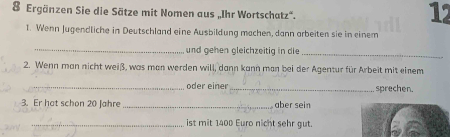 Ergänzen Sie die Sätze mit Nomen aus „Ihr Wortschatz“. 
12 
1. Wenn Jugendliche in Deutschland eine Ausbildung machen, dann arbeiten sie in einem 
_und gehen gleichzeitig in die 
_ 
2. Wenn man nicht weiß, was man werden will, dann kann man bei der Agentur für Arbeit mit einem 
_oder einer _sprechen. 
3. Er hat schon 20 Jahre _aber sein 
_ist mit 1400 Euro nicht sehr gut.