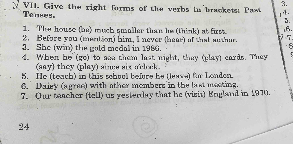 Give the right forms of the verbs in brackets: Past 4. 
Tenses. 
5. 
1. The house (be) much smaller than he (think) at first. 16. 
2. Before you (mention) him, I never (hear) of that author. 
7 
3. She (win) the gold medal in 1986. 
8 
4. When he (go) to see them last night, they (play) cards. They 
(say) they (play) since six o’clock. 
5. He (teach) in this school before he (leave) for London. 
6. Daisy (agree) with other members in the last meeting. 
7. Our teacher (tell) us yesterday that he (visit) England in 1970. 
24