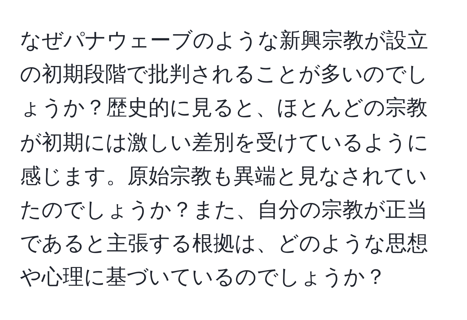 なぜパナウェーブのような新興宗教が設立の初期段階で批判されることが多いのでしょうか？歴史的に見ると、ほとんどの宗教が初期には激しい差別を受けているように感じます。原始宗教も異端と見なされていたのでしょうか？また、自分の宗教が正当であると主張する根拠は、どのような思想や心理に基づいているのでしょうか？