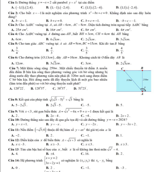 Đường thắng y=-x+2 cắt parabol y=x^2 tại các điểm
A. (-1;1);(2;4). B. (1;-1);(-2;4). C. (1;1);(2;-4). D. (1;1);(-2;4).
Câu 2: Cho biết x=-1 là một nghiệm của phương trình x^2-bx+c=0. Khẳng định não sau đây luôn
dúng?
A. b-c=1. B. b+c=0. C. b+c=-1. D. -b+c=-1.
Câu 3: Cho △ ABC vuông tại A,cdot 0AB=6cm,AC=8cm. Diện tích đường tròn ngoại tiếp △ ABC bằng
A. 25π cm^2. B. 16π cm^2. C. 8π cm^2. D. 4π cm^2.
Câu 4: Cho △ ABC vuông tại A đường cao AH , biết BH=3cm,CH=4cm thì AH bằng
A. 6cm . B. 6sqrt(3)cm. C. 2sqrt(3)cm. D. 3sqrt(3)cm.
Câu 5: Cho tam giác ABC vuông tại A có AB=9cm,BC=15cm. Khi đó t nB bằng
A.  3/4 . B.  4/3 . C.  3/5 . D.  4/5 .
Câu 6: Cho đường tròn (0,13cm) , dây AB=10cm. Khoảng cách từ Ođến dây .4B là
A. 12cm . B. 3sqrt(2)cm. C. 3cm . D. 2sqrt(3)cm.
Cầu 7: Một khúc sông rộng 250m. Một chiếc thuyển từ điểm A muốn
đến điểm B bên kia sông theo phương vuông góc với bờ sông nhưng bị
dòng nước đây theo phương xiên nên phải đi 320m mới sang được điểm
C bờ bên kia. Hỏi dòng nước đã đây thuyển lệch đi một góc bao nhiêu
(làm tròn đến phút) so với bờ sông thuyển xuất phát?
A. 120°22'. B. 128°37'. C. 38°37'. D. 51°23'.
Câu 8: Kết quả của phép tính sqrt((sqrt 3)-5)^2+sqrt(3) bằng là
A. 5-2sqrt(3). B. 2sqrt(3)-5. C. -5. D. 5 .
Câu 9: Với x<3</tex> , rút gọn biểu thức A=sqrt(x^2-6x+9)+x-1 được kết quả là
A. 2 . B. 2x-4. C. -4. D. 2x+2.
Câu 10: Đường thắng nảo sau đây đi qua gốc tọa độ và cắt đường thắng y=-x+2024 ?
A. y=x+1. B. y=-x. C. y=-2x. D. y=-3x+2.
Câu 11: Nếu điểm (-sqrt(3);6) thuộc đồ thị hàm số y=ax^2 thì giá trị của ā là
A. -2 . B. 2 . C. −1. D. 1.
Câu 12: Điều kiện của xde biểu thức A=sqrt(x+3) có nghĩa là
A. x≤ -3. B. x≥ -3. C. x≤ 3. D. x≥ 3.
Câu 13: Tim căn bậc hai số học của x , biết x là số không âm thoả mãn sqrt(x^2)=4.
A. 4. B. ± 4. C. 16. D. 2 .
Câu 14: Hệ phương trình beginarrayl x+y=2 3x-2y=1endarray. có nghiệm là (x_0;y_0) thì x_0-y_0 bằng
A. 0 . B. 2 . C. −1. D. -3 .