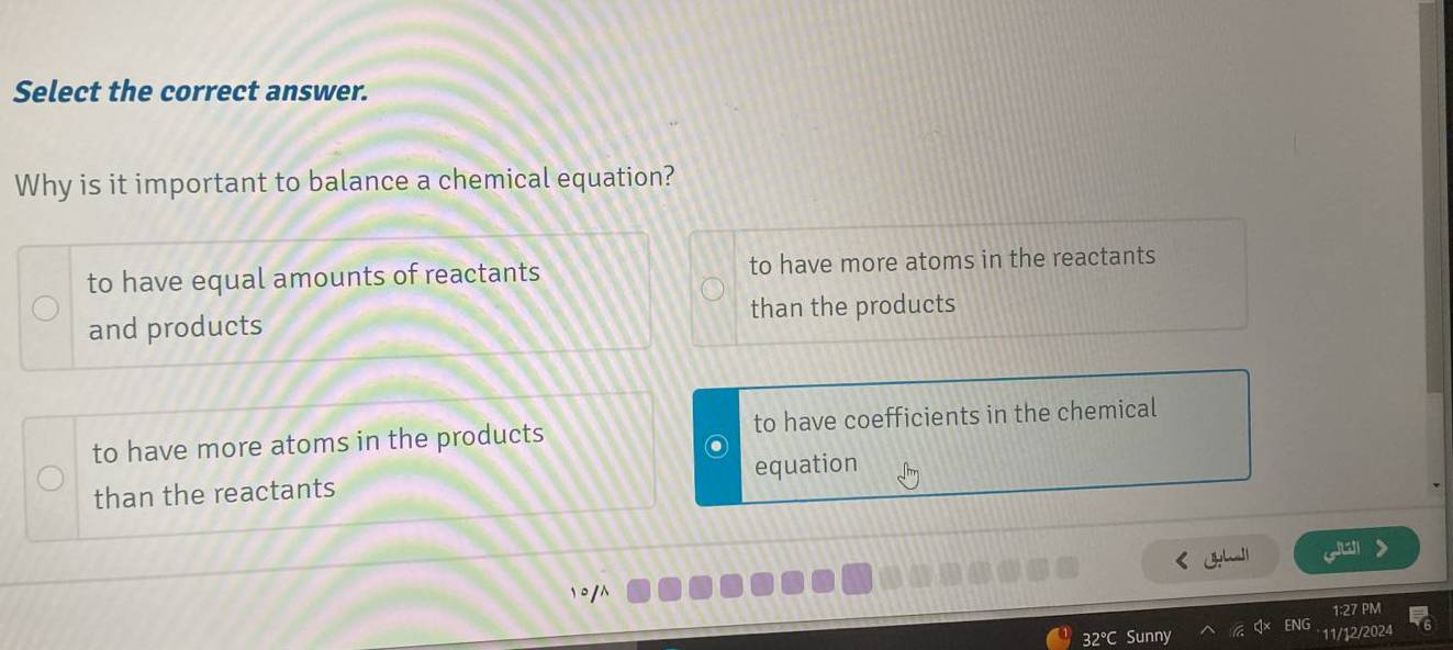 Select the correct answer.
Why is it important to balance a chemical equation?
to have equal amounts of reactants to have more atoms in the reactants
and products than the products
to have more atoms in the products to have coefficients in the chemical
than the reactants equation
jat
32°C Sunny
11/12/2024