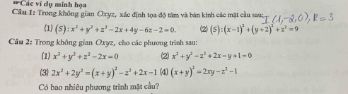 Các ví dụ minh họa 
Câu 1: Trong không gian Oxyz, xác định tọa độ tâm và bán kính các mặt cầu sau; 
(1) (S):x^2+y^2+z^2-2x+4y-6z-2=0. (2) (S):(x-1)^2+(y+2)^2+z^2=9
Câu 2: Trong không gian Oxyz, cho các phương trình sau: 
(1) x^2+y^2+z^2-2x=0 (2) x^2+y^2-z^2+2x-y+1=0
(3) 2x^2+2y^2=(x+y)^2-z^2+2x-1 (4) (x+y)^2=2xy-z^2-1
Có bao nhiêu phương trình mặt cầu?