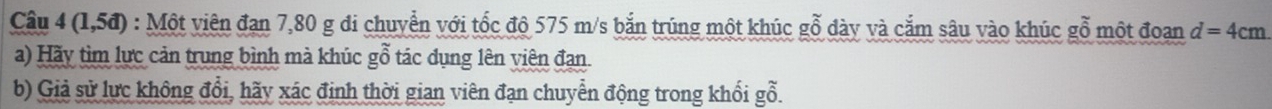 ( 1,5d) : Một viên đạn 7,80 g đi chuyễn với tốc độ 575 m/s bắn trúng một khúc gỗ dày và cắm sâu vào khúc gỗ một đoan d=4cm
a) Hãy tìm lực cản trung bình mà khúc gỗ tác dụng lên viên đạn. 
b) Giả sử lực không đổi, hãy xác định thời gian viên đạn chuyển động trong khối gỗ.