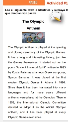 APLICO Actividad #1 
Lee el siguiente texto e Identifica y subraya la 
que denotan voz pasiva 
The Olympic 
Anthem 
The Olympic Anthem is played at the opening 
and closing ceremony of the Olympic Games. 
It has a long and interesting history, just like 
the Games themselves. It started out as the 
poem 'Ancient Immortal Spirit", written in 1893
by Kostis Palamas a famous Greek composer, 
Spyros Samaras. It was played at the first 
modem Olympic Games in Athens in 1896. 
Since then it has been translated into many 
languages and for many years different 
anthems were played at the Olympics. Then in 
1958, the International Olympic Committee 
decided to adopt it as the official Olympic 
anthem, and it has been played at every 
Olympic Games ever since.