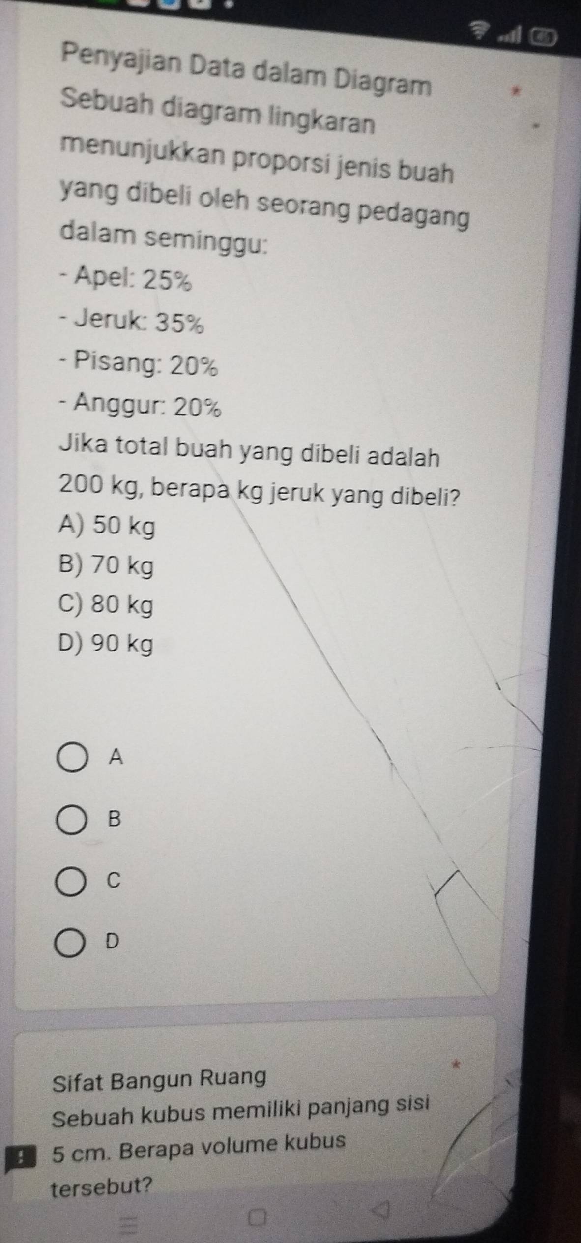 Penyajian Data dalam Diagram
Sebuah diagram lingkaran
menunjukkan proporsi jenis buah
yang dibeli oleh seorang pedagang
dalam seminggu:
- Apel: 25%
- Jeruk: 35%
- Pisang: 20%
- Anggur: 20%
Jika total buah yang dibeli adalah
200 kg, berapa kg jeruk yang dibeli?
A) 50 kg
B) 70 kg
C) 80 kg
D) 90 kg
A
B
C
D
Sifat Bangun Ruang
Sebuah kubus memiliki panjang sisi
5 cm. Berapa volume kubus
tersebut?