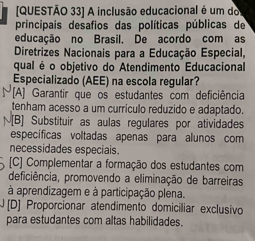 [QUESTÃO 33] A inclusão educacional é um dos
principais desafios das políticas públicas de
educação no Brasil. De acordo com as
Diretrizes Nacionais para a Educação Especial,
qual é o objetivo do Atendimento Educacional
Especializado (AEE) na escola regular?
[A] Garantir que os estudantes com deficiência
tenham acesso a um currículo reduzido e adaptado.
[B] Substituir as aulas regulares por atividades
específicas voltadas apenas para alunos com
necessidades especiais.
[C] Complementar a formação dos estudantes com
deficiência, promovendo a eliminação de barreiras
à aprendizagem e à participação plena.
) [D] Proporcionar atendimento domiciliar exclusivo
para estudantes com altas habilidades.