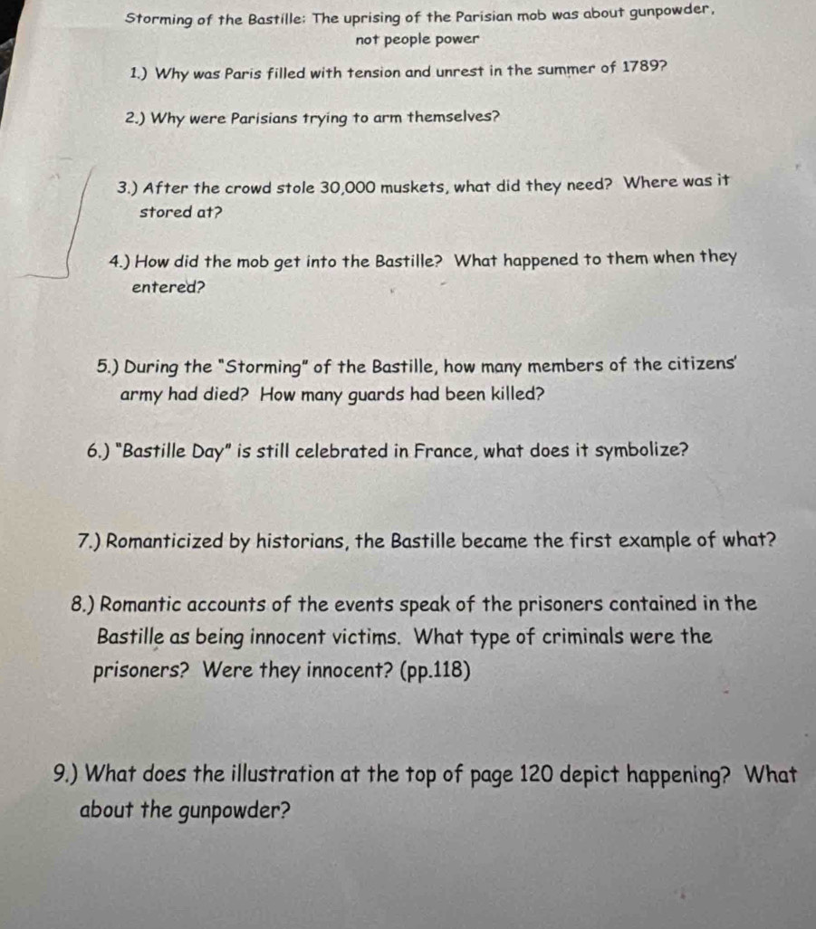 Storming of the Bastille: The uprising of the Parisian mob was about gunpowder, 
not people power 
1.) Why was Paris filled with tension and unrest in the summer of 1789? 
2.) Why were Parisians trying to arm themselves? 
3.) After the crowd stole 30,000 muskets, what did they need? Where was it 
stored at? 
4.) How did the mob get into the Bastille? What happened to them when they 
entered? 
5.) During the "Storming" of the Bastille, how many members of the citizens' 
army had died? How many guards had been killed? 
6.) "Bastille Day” is still celebrated in France, what does it symbolize? 
7.) Romanticized by historians, the Bastille became the first example of what? 
8.) Romantic accounts of the events speak of the prisoners contained in the 
Bastille as being innocent victims. What type of criminals were the 
prisoners? Were they innocent? (pp. 118) 
9.) What does the illustration at the top of page 120 depict happening? What 
about the gunpowder?