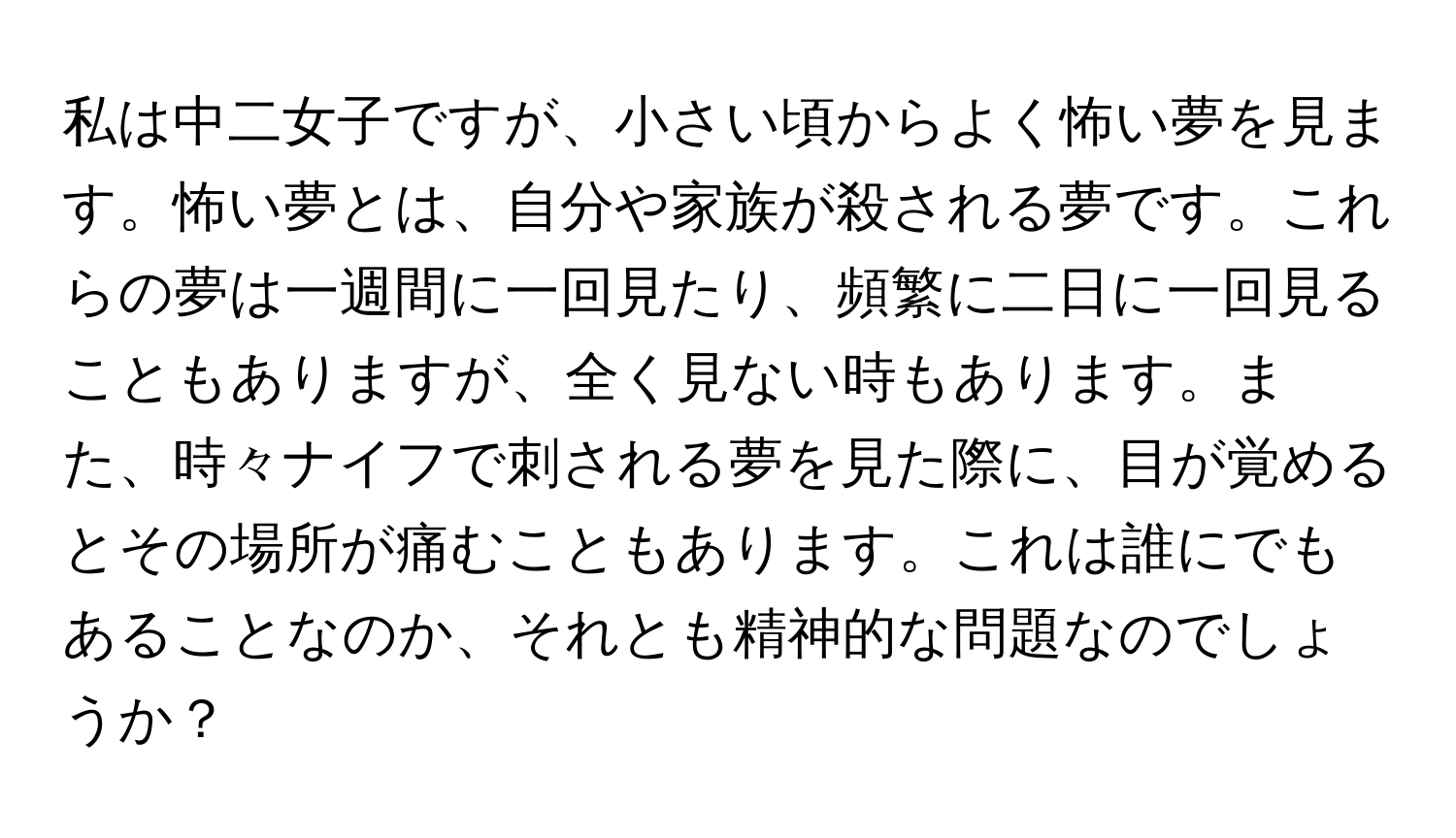 私は中二女子ですが、小さい頃からよく怖い夢を見ます。怖い夢とは、自分や家族が殺される夢です。これらの夢は一週間に一回見たり、頻繁に二日に一回見ることもありますが、全く見ない時もあります。また、時々ナイフで刺される夢を見た際に、目が覚めるとその場所が痛むこともあります。これは誰にでもあることなのか、それとも精神的な問題なのでしょうか？