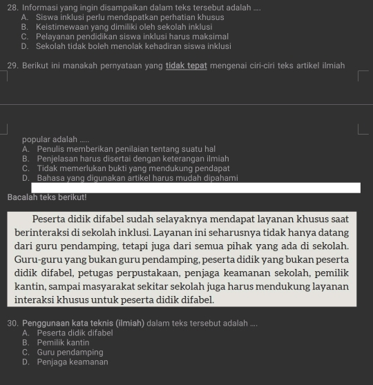 Informasi yang ingin disampaikan dalam teks tersebut adalah ....
A. Siswa inklusi perlu mendapatkan perhatian khusus
B. Keistimewaan yang dimiliki oleh sekolah inklusi
C. Pelayanan pendidikan siswa inklusi harus maksimal
D. Sekolah tidak boleh menolak kehadiran siswa inklusi
29. Berikut ini manakah pernyataan yang tidak tepat mengenai ciri-ciri teks artikel ilmiah
popular adalah .....
A. Penulis memberikan penilaian tentang suatu hal
B. Penjelasan harus disertai dengan keterangan ilmiah
C. Tidak memerlukan bukti yang mendukung pendapat
D. Bahasa yang digunakan artikel harus mudah dipahami
Bacalah teks berikut!
Peserta didik difabel sudah selayaknya mendapat layanan khusus saat
berinteraksi di sekolah inklusi. Layanan ini seharusnya tidak hanya datang
dari guru pendamping, tetapi juga dari semua pihak yang ada di sekolah.
Guru-guru yang bukan guru pendamping, peserta didik yang bukan peserta
didik difabel, petugas perpustakaan, penjaga keamanan sekolah, pemilik
kantin, sampai masyarakat sekitar sekolah juga harus mendukung layanan
interaksi khusus untuk peserta didik difabel.
30. Penggunaan kata teknis (ilmiah) dalam teks tersebut adalah ....
A. Peserta didik difabel
B. Pemilik kantin
C. Guru pendamping
D. Penjaga keamanan