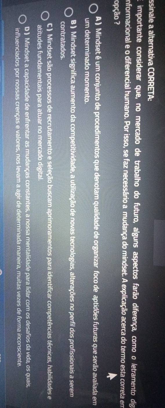 ssinale a alternativa CORRETA:
importante considerar que, no mercado de trabalho do futuro, alguns aspectos farão diferença, como o letramento dig
nformacional e o diferencial humano. Por isso, se faz necessário a mudança do mindset. A explicação acerca do termo esta correta em
opção ?
A ) Mindset é um conjunto de procedimentos que denotam qualidade de organizar foco de aptidões futuras que serão avaliada em
um determinado momento.
B ) Mindset significa aumento da competitividade, a utilização de novas tecnologias, alterações no perfil dos profissionais a serem
contratados.
C ) Mindset são processos de recrutamento e seleção buscam aprimoramentos para identificar competências técnicas, habilidades e
atitudes fundamentais para atuar no mercado digital.
D ) Mindset a capacidade de enfrentar as mudanças constantes, a nossa mentalidade para lidar com os desafios da vida, os quais,
influenciados por nossas crenças e valores, nos levam a agir de determinada maneira, muitas vezes de forma inconsciente.