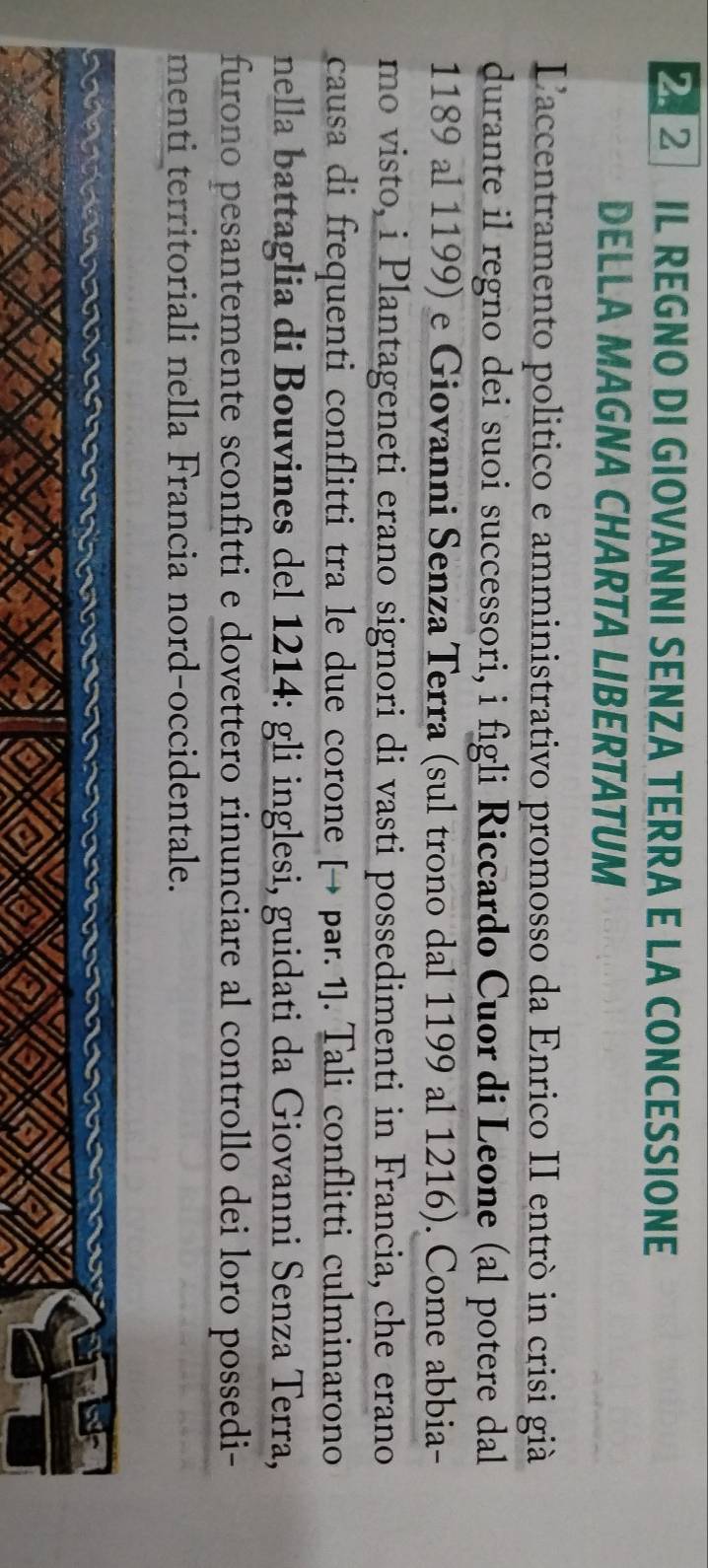 IL REGNO DI GIOVANNI SENZA TERRA E LA CONCESSIONE 
DELLA MAGNA CHARTA LIBERTATUM 
L'accentramento politico e amministrativo promosso da Enrico II entrò in crisi già 
durante il regno dei suoi successori, i figli Riccardo Cuor di Leone (al potere dal
1189 al 1199) e Giovanni Senza Terra (sul trono dal 1199 al 1216). Come abbia- 
mo visto, i Plantageneti erano signori di vasti possedimenti in Francia, che erano 
causa di frequenti conflitti tra le due corone [→ par. 1]. Tali conflitti culminarono 
nella battaglia di Bouvines del 1214 : gli inglesi, guidati da Giovanni Senza Terra, 
furono pesantemente sconfitti e dovettero rinunciare al controllo dei loro possedi- 
menti territoriali nella Francia nord-occidentale.