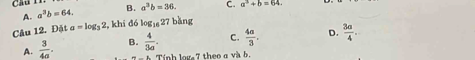 Cầu 11.
A. a^3b=64. B. a^3b=36. C. a^3+b=64. 
Câu 12. Đặt a=log _32 , khi đó log _1627 bǎng
C.
A.  3/4a .
B.  4/3a .  4a/3 .
D.  3a/4 . 
_ b Tính log 7 theo a và b.