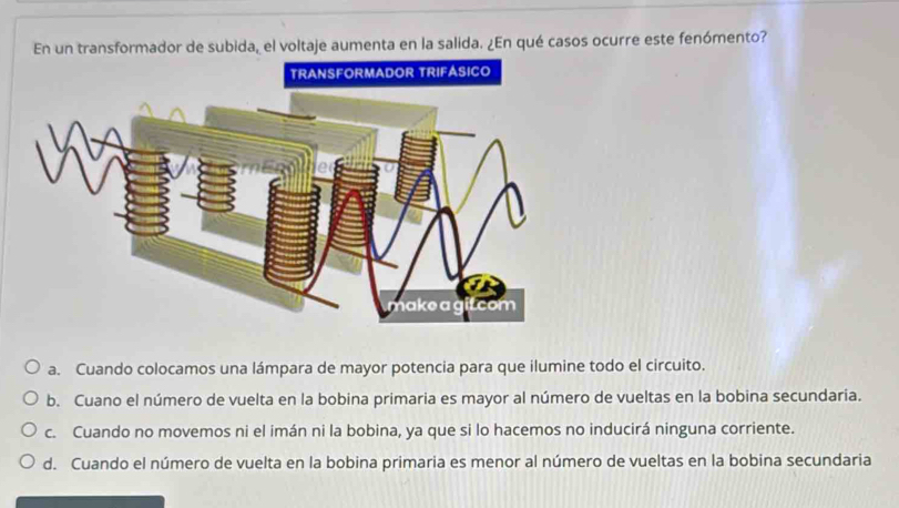 En un transformador de subida, el voltaje aumenta en la salida. ¿En qué casos ocurre este fenómento?
a. Cuando colocamos una lámpara de mayor potencia para que ilumine todo el circuito.
b. Cuano el número de vuelta en la bobina primaria es mayor al número de vueltas en la bobina secundaria.
c. Cuando no movemos ni el imán ni la bobina, ya que si lo hacemos no inducirá ninguna corriente.
d. Cuando el número de vuelta en la bobina primaria es menor al número de vueltas en la bobina secundaria