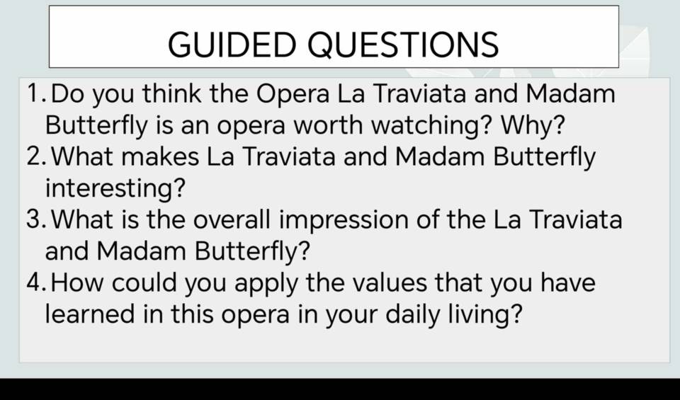 GUIDED QUESTIONS 
1.Do you think the Opera La Traviata and Madam 
Butterfly is an opera worth watching? Why? 
2. What makes La Traviata and Madam Butterfly 
interesting? 
3.What is the overall impression of the La Traviata 
and Madam Butterfly? 
4.How could you apply the values that you have 
learned in this opera in your daily living?