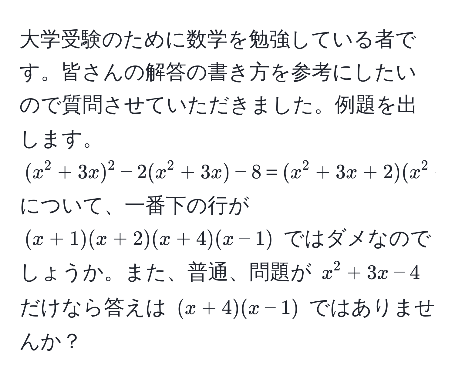 大学受験のために数学を勉強している者です。皆さんの解答の書き方を参考にしたいので質問させていただきました。例題を出します。  
((x^2 + 3x)^2 - 2(x^2 + 3x) - 8 ＝ (x^2 + 3x + 2)(x^2 + 3x - 4) ＝ (x + 1)(x + 2)(x - 1)(x + 4)) について、一番下の行が ((x + 1)(x + 2)(x + 4)(x - 1)) ではダメなのでしょうか。また、普通、問題が (x^2 + 3x - 4) だけなら答えは ((x + 4)(x - 1)) ではありませんか？