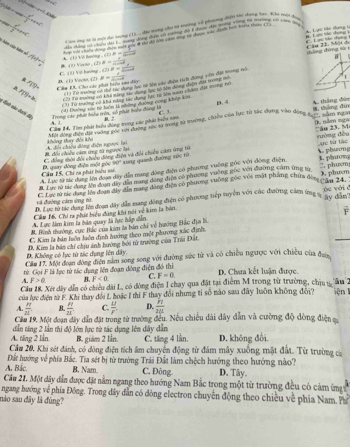 f(x)=xln x-x+1 xto c
f(x)dx=-cos x- x^2/2 +x+C. Kảr
x^(sin x-) x^2/2 +x+C.
A. Lực tác đụng 1
Căm ứng từ là một đại lượng (1)..., đặc trng cho từ trường về phương điện tác dụng lực. Khi một đoạn
góc 8 thi độ lớn cảm ứng từ được xác định bởi biểu thức (2)
C. Lực tác dụng R. Lực tác dụng 1
A. (1) Vô hướng , (2) hợp với chiều đông đi dân thắng có chiếu đài L, mang động điện có cường đô I được đặt trong vũng từ trường có cáro ứng
B= F/mu cos θ  
thẳng đứng từ t Câu 22. Một đe
1 hàm của hàm số f(x)= 1/x  B. (1) Vecto , (2) B= F/llsin θ   B= F/mu cos θ  
C. (1) Vô hướng , (2)
(1) Từ trường có thể tác dụng lực từ lên các điện tích đứng yên đặt trong nó, B
F(5)= D. (1) Vecto, (2)
4 F(5)=ln . Câu 13. Cho các phát biểu sau đây: B= F/ILcos θ  
(2) Từ trưởng có khả năng tác dụng lực tỏ lên động điện đặt trong nó
1
(3) Từ trường có kha năng tác dụng lực từ lên nam châm đất trong nó
D. 4.
(4) Đường sức từ luồn là những đường cong khép kín
: định nào dưới đá Trong các phát biểu trên, số phát biểu đúng là
Câu 14. Tìm phát biểu đùng trong các phát biểu sau. A. thắng đứn
A. 1. B. 2. C. 3.
Một đòng điện đặt vuống gốc với đường sức từ trong từ trường, chiều của lực từ tác dụng vào dòng đạm năm nga B. thắng đứ
D. nằm nga
A. đổi chiều đòng điện ngược lại. âu 23. M
không thay đối khí
Lực từ tác
C. đồng thời đổi chiếu đòng điện và đổi chiều câm ứng từ. rường đều
B. đổi chiều cảm ứng tử ngược lại
D. quay dòng điện một góc 90° xung quanh đường sức từ. A. phương
A. Lực từ tác dụng lên đoạn dây dẫn mang đòng điện có phương vuông gốc với đòng điện. 3. phương
Câu 15. Chỉ ra phát biểu sai.
B. Lực từ tác dụng lên đoạn đây dẫn mang dòng điện có phương vuông góc với đường cảm ứng từ . phượn
C. Lực từ tác dụng lên đoạn đây dẫn mang động điện có phương vuỡng gốc với mặt phẳng chứa đòng âu 24. ). phươn
;óc với c
D. Lực từ tác dụng lên đoạn dây dẫn mang dòng điện có phương tiếp tuyến với các đường cảm ứng trây dẫn
và đường cảm ứng từ.
Câu 16. Chỉ ra phát biểu đúng khi nói về kim la bản.
A. Lực làm kim la bản quay là lực hấp dẫn.
B. Bình thường, cực Bắc của kim la bản chỉ về hướng Bắc địa lí. F
C. Kim la bàn luôn luôn định hướng theo một phương xác định.
D. Kim la bàn chỉ chịu ảnh hưởng bởi từ trường của Trái Đất.
D. Không có lực từ tác dụng lên dây.
Câu 17. Một đoạn đòng điện nằm song song với đường sức từ và có chiều ngược với chiều của đường
tử. Gọi F là lực từ tác dụng lên đoạn dòng điện đó thì
A. F>0. B. F<0. C. F=0. D. Chưa kết luận được.
Câu 18. Xét dây dẫn có chiều dài L, có dòng điện I chạy qua đặt tại điểm M trong từ trường, chịu tác âu 2
của lực điện từ F. Khi thay đổi L hoặc I thì F thay đổi nhưng tỉ số nào sau đây luôn không đổi? iện 1
A.  FI/2L . B.  FI/2L . C.  LI/F . D.  FI/2IL 
Câu 19. Một đoạn dây dẫn đặt trong từ trường đều. Nếu chiều dài dây dẫn và cường độ dòng điện c
dẫn tăng 2 lần thì độ lớn lực từ tác dụng lên dây dẫn
A. tăng 2 lần. B. giảm 2 lần. C. tăng 4 lần. D. không đổi.
Câu 20. Khi sét đánh, có dòng điện tích âm chuyển động từ đám mây xuống mặt đất. Từ trường cử
Đất hướng về phía Bắc. Tia sét bị từ trường Trái Đất làm chệch hướng theo hướng nào?
A. Bắc. B. Nam. C. Đông. D. Tây.
Câu 21. Một dây dẫn được đặt nằm ngang theo hướng Nam Bắc trong một từ trường đều có cảm ứng 
ngang hướng về phía Đông. Trong dây dẫn có dòng electron chuyển động theo chiều về phía Nam. Phí
nào sau đây là đúng?