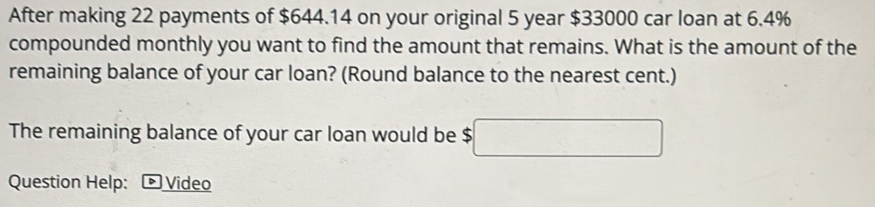 After making 22 payments of $644.14 on your original 5 year $33000 car loan at 6.4%
compounded monthly you want to find the amount that remains. What is the amount of the 
remaining balance of your car loan? (Round balance to the nearest cent.) 
The remaining balance of your car loan would be $ □
Question Help: Video