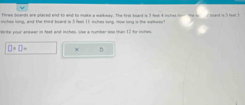 Three boards are placed end to end to make a walkway. The first board is 3 feet 4 inches long the se d board is 3 feet 5
inches long, and the third board is 3 feet 11 inches long. How long is the walkway? 
Write your answer in feet and inches. Use a number less than 12 for inches.
□ ft□ in
×