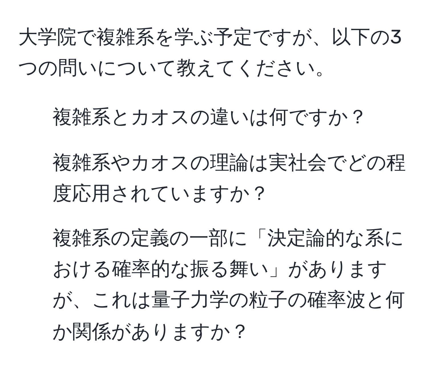 大学院で複雑系を学ぶ予定ですが、以下の3つの問いについて教えてください。  
1. 複雑系とカオスの違いは何ですか？  
2. 複雑系やカオスの理論は実社会でどの程度応用されていますか？  
3. 複雑系の定義の一部に「決定論的な系における確率的な振る舞い」がありますが、これは量子力学の粒子の確率波と何か関係がありますか？