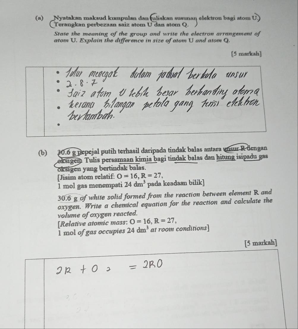 Nyatakan maksud kumpulan dan (uliskan susunan elektron bagi atom U.) 
Terangkan perbezaan saiz atom U dan atom Q. 
State the meaning of the group and write the electron arrangement of 
atom U. Explain the difference in size of atom U and atom Q. 
[5 markah] 
(b) 30.6 g pepejal putih terhasil daripada tindak balas antara mnsur R dengan 
Łoksigem Tulis persamaan kimia bagi tindak balas dan hitung isipadu gas 
oksigen yang bertindak balas. 
[Jisim atom relatif: O=16, R=27, 
1 mol gas menempati 24dm^3 pada keadaan bilik]
30.6 g of white solid formed from the reaction between element R and 
oxygen. Write a chemical equation for the reaction and calculate the 
volume of oxygen reacted. 
[Relative atomic mass: O=16, R=27,
1 mol of gas occupies 24dm^3 at room conditions] 
[5 markah]