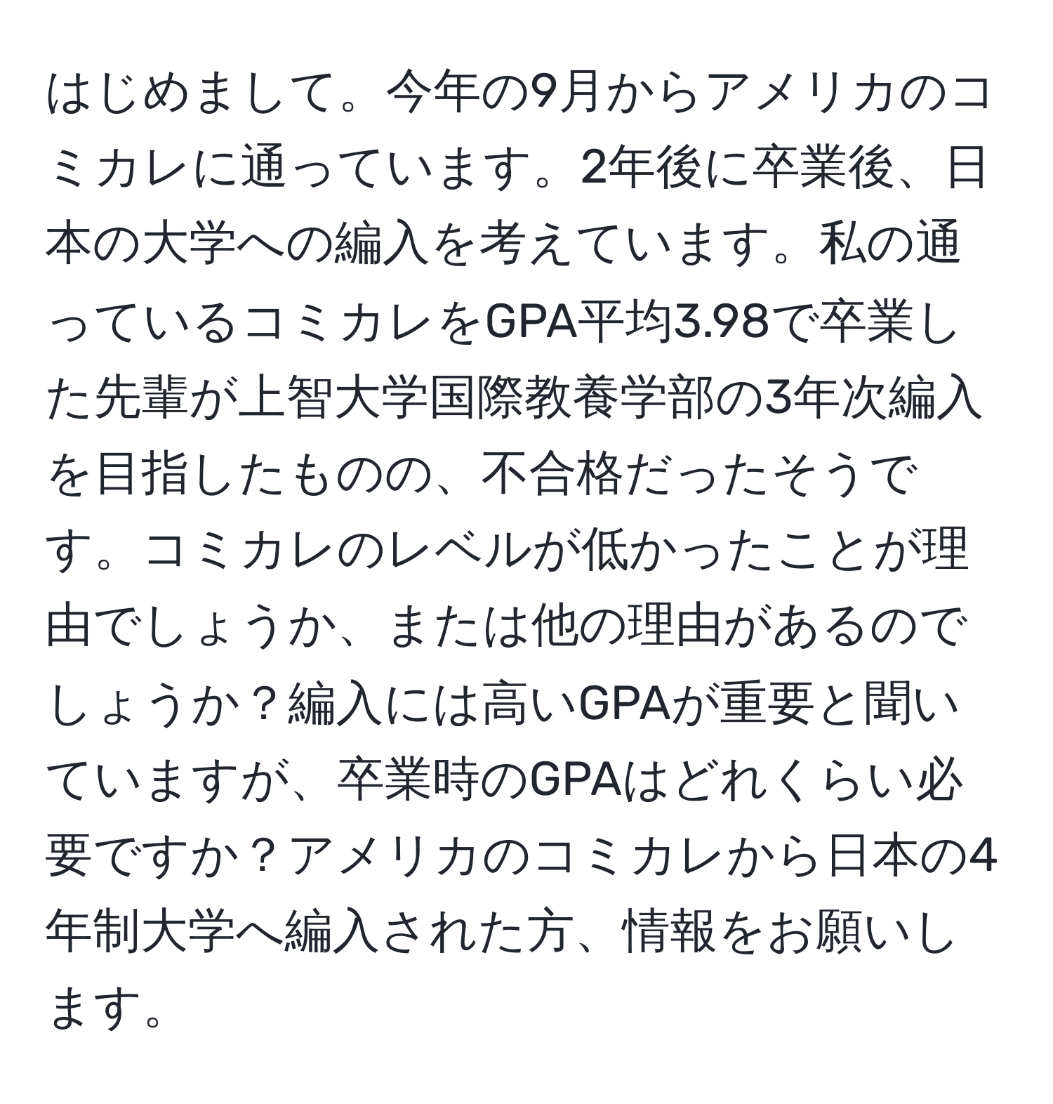 はじめまして。今年の9月からアメリカのコミカレに通っています。2年後に卒業後、日本の大学への編入を考えています。私の通っているコミカレをGPA平均3.98で卒業した先輩が上智大学国際教養学部の3年次編入を目指したものの、不合格だったそうです。コミカレのレベルが低かったことが理由でしょうか、または他の理由があるのでしょうか？編入には高いGPAが重要と聞いていますが、卒業時のGPAはどれくらい必要ですか？アメリカのコミカレから日本の4年制大学へ編入された方、情報をお願いします。