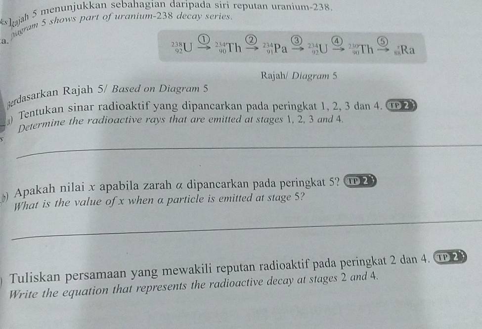 Iajah 5 menunjukkan sebahagian daripada siri reputan uranium- 238. 
pagram 5 shows part of uranium- 238 decay series.
1 2 a 4
238 23 Th 'Pa beginarrayr 234 92endarray Th 90 Ra
92
Rajah/ Diagram 5 
Berdasarkan Rajah 5/ Based on Diagram 5 
』) Tentukan sinar radioaktif yang dipancarkan pada peringkat 1, 2, 3 dan 4. TP2 
Determine the radioactive rays that are emitted at stages 1, 2, 3 and 4
Apakah nilai x apabila zarah α dipancarkan pada peringkat 5? ① 
What is the value of x when a particle is emitted at stage 5? 
Tuliskan persamaan yang mewakili reputan radioaktif pada peringkat 2 dan 4. ①2 
Write the equation that represents the radioactive decay at stages 2 and 4.