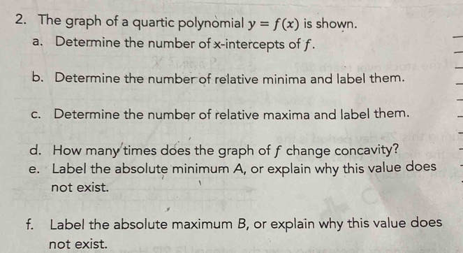 The graph of a quartic polynomial y=f(x) is shown. 
a. Determine the number of x-intercepts of f. 
b. Determine the number of relative minima and label them. 
c. Determine the number of relative maxima and label them. 
d. How many times does the graph of f change concavity? 
e. Label the absolute minimum A, or explain why this value does 
not exist. 
f. Label the absolute maximum B, or explain why this value does 
not exist.