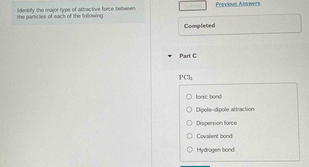 Previous Answers
Identify the major type of attractive force between
the particles of each of the following:
Completed
Part C
PCl_3
Ionic bond
Dipole-dipole attraction
Dispersion force
Covalent bond
Hydrogen bond