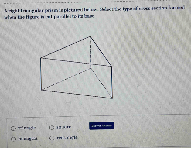 A right triangular prism is pictured below. Select the type of cross section formed
when the figure is cut parallel to its base.
triangle square Submit Answer
hexagon rectangle