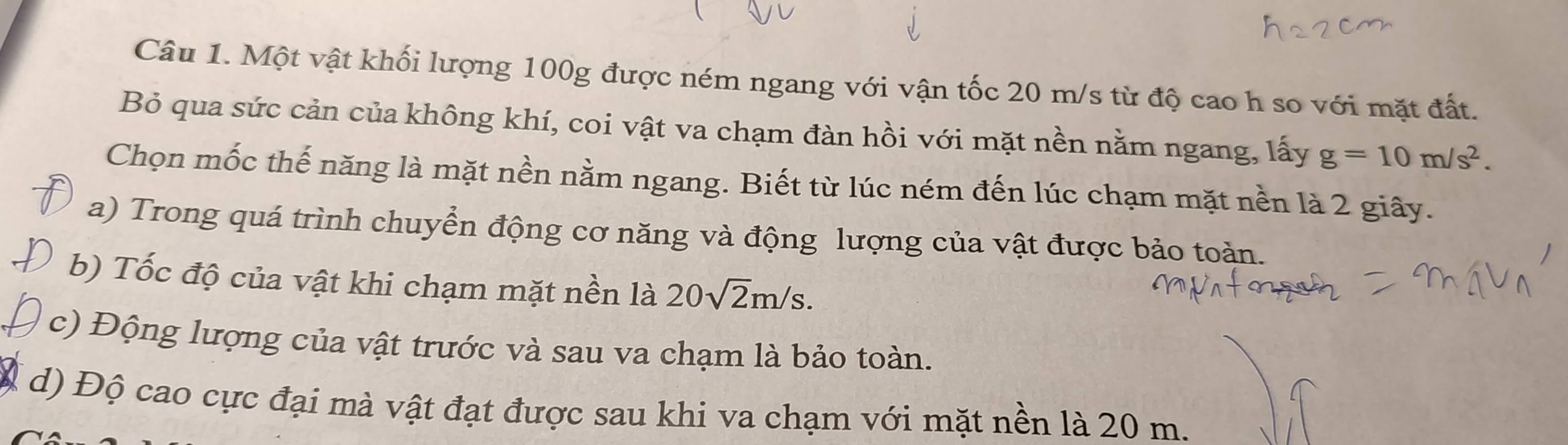 Một vật khối lượng 100g được ném ngang với vận tốc 20 m/s từ độ cao h so với mặt đất. 
Bỏ qua sức cản của không khí, coi vật va chạm đàn hồi với mặt nền nằm ngang, lấy g=10m/s^2. 
Chọn mốc thế năng là mặt nền nằm ngang. Biết từ lúc ném đến lúc chạm mặt nền là 2 giây. 
a) Trong quá trình chuyển động cơ năng và động lượng của vật được bảo toàn. 
b) Tốc độ của vật khi chạm mặt nền là 20sqrt(2)m/s. 
c) Động lượng của vật trước và sau va chạm là bảo toàn. 
d) Độ cao cực đại mà vật đạt được sau khi va chạm với mặt nền là 20 m.