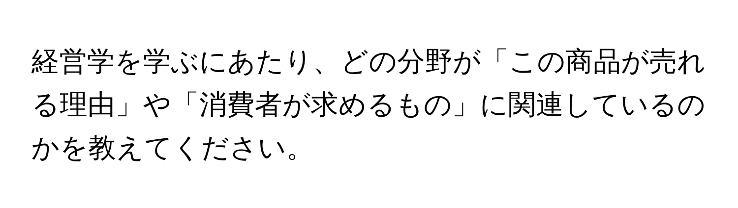 経営学を学ぶにあたり、どの分野が「この商品が売れる理由」や「消費者が求めるもの」に関連しているのかを教えてください。