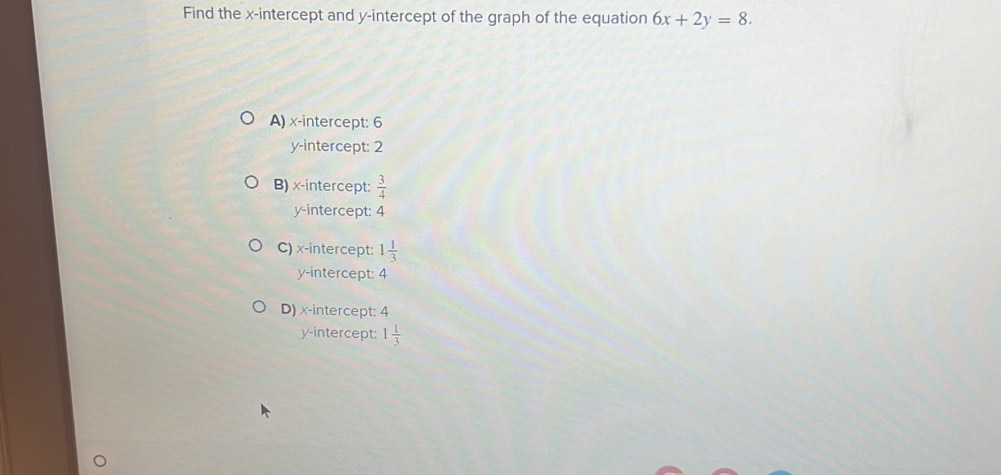 Find the x-intercept and y-intercept of the graph of the equation 6x+2y=8.
A) x-intercept: 6
y-intercept: 2
B) x-intercept:  3/4 
y-intercept: 4
C) x-intercept: 1 1/3 
y-intercept: 4
D) x-intercept: 4
y-intercept: 1 1/3 