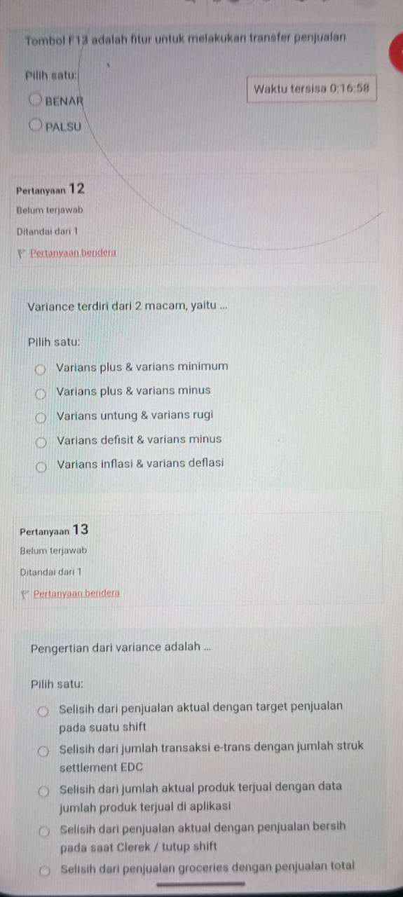 Tombol F13 adalah fitur untuk melakukan transfer penjualan
Pilih satu:
Waktu tersisa 0:16:58
BENAR
PALSU
Pertanyaan 12
Belum terjawab
Ditandai dari 1
Pertanyaan bendera
Variance terdiri dari 2 macam, yaitu ...
Pilih satu:
Varians plus & varians minimum
Varians plus & varians minus
Varians untung & varians rugi
Varians defisit & varians minus
Varians inflasi & varians deflasi
Pertanyaan 13
Belum terjawab
Ditandai dari 1
P Pertanyaan bendera
Pengertian dari variance adalah ...
Pilih satu:
Selisih dari penjualan aktual dengan target penjualan
pada suatu shift
Selisih dari jumlah transaksi e-trans dengan jumlah struk
settlement EDC
Selisih dari jumlah aktual produk terjual dengan data
jumlah produk terjual di aplikasi
Selisih dari penjualan aktual dengan penjualan bersih
pada saat Clerek / tutup shift
Selisih dari penjualan groceries dengan penjualan total