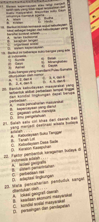 Sistem kepercayaan atau religi menjadi
salah satu yang tidak dapat terpisahkan dar
suatu masyarakat. Mayoritas suku Gayo
umumnya memeluk agama
A. Islam C. Budha
B. Kristen D. Hindu
18. Berikut Ini tidak termasuk wujud kebudayaan
lokal sebagai bagian dari kebudayaan yang uso
bersifat konkret adalah . .
A. tarian tradisional
B. kerajinan tangan
C. organisasi sosial
D. sistem kepercayaan
19. Berikut ini beberapa suku bangsa yang ada
di Indonesia.
1) Sunda 4) Batak
2) Gayo 5) Minangkabau
3) Asmat 6) Dayak
Suku bangsa yang mendiami Pulau Sumatra
ditunjukkan oleh nomor .
A. 1, 2, dan 4 C. 3, 4, dan 6
B. 2, 4, dan 5 D. 4, 5, dan 6
20. Bentuk kebudayaan masyarakat yang
terbentuk akibat perbedaan tempat tinggal
dan kondisi lingkungan dapat berupa
perbedaan .
A. mata pencaharian masyarakat
B. kepercayaan yang dianut
C. gagasan untuk mencipta
D. ilmu pengetahuan
21. Salah satu ciri khas dari daerah Bali
yang menjadi destinasi wisata budaya
adalah . . . .
A. Kebudayaan Suku Tengger
B. Tanah Lot
C. Kebudayaan Desa Sade
D. Keraton Kasepuhan
22. Faktor pembentuk keragaman budaya di
Indonesia adalah . . . .
A. isolasi geografis
B. sistem pemerintahan
C. perbedaan ras
D. adaptasi lingkungan
23. Mata pencaharian penduduk sangat
ditentukan oleh . . . .
A. lokasi geografi daerah
B. keadaan ekonomi masyarakat
C. kondisi sosial masyarakat
D. persaingan dan pendapatan