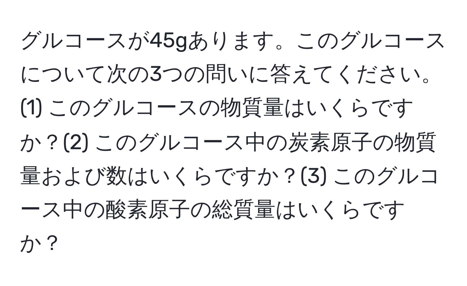 グルコースが45gあります。このグルコースについて次の3つの問いに答えてください。(1) このグルコースの物質量はいくらですか？(2) このグルコース中の炭素原子の物質量および数はいくらですか？(3) このグルコース中の酸素原子の総質量はいくらですか？