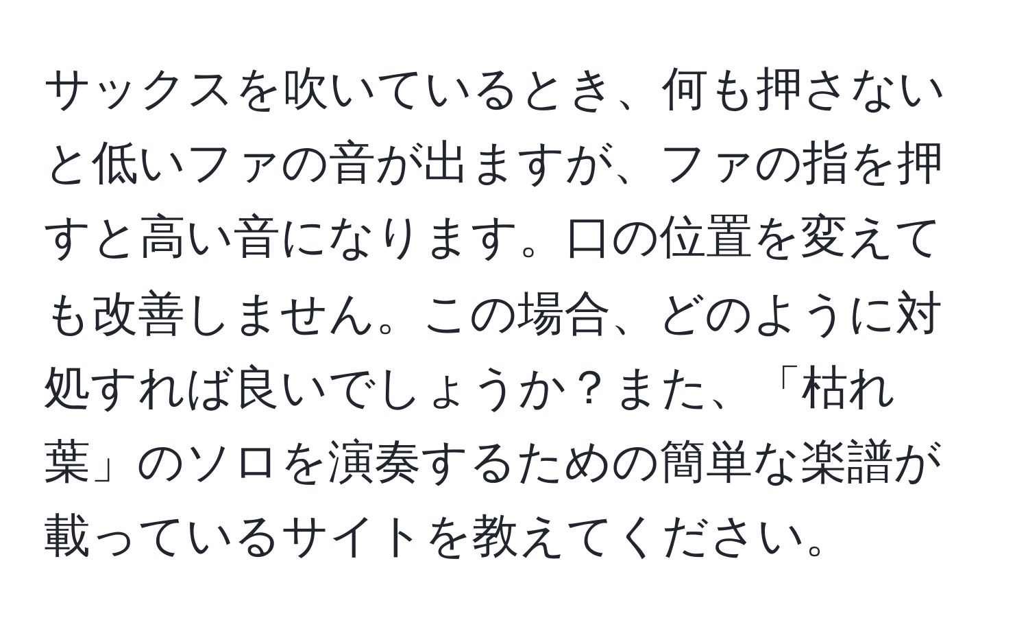 サックスを吹いているとき、何も押さないと低いファの音が出ますが、ファの指を押すと高い音になります。口の位置を変えても改善しません。この場合、どのように対処すれば良いでしょうか？また、「枯れ葉」のソロを演奏するための簡単な楽譜が載っているサイトを教えてください。