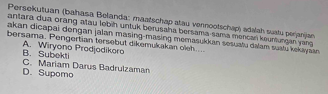 Persekutuan (bahasa Belanda: maatschap atau vennootschap) adalah suatu perjanjian
antara dua orang atau lebih untuk berusaha bersama-sama mencari keuntungan yang
akan dicapai dengan jalan masing-masing memasukkan sesuatu dalam suatu kekayaan 
bersama. Pengertian tersebut dikemukakan oleh....
A. Wiryono Prodjodikoro
B. Subekti
C. Mariam Darus Badrulzaman
D. Supomo