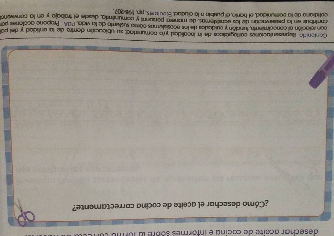 desechar aceite de cocina e informes sobre la for 
¿Cómo desechar el aceite de cocina correctamente? 
Contenido. Representaciones cartográficas de la localidad y/o comunidad; su ubicación dentro de la entidad y del par 
con relación al conocimiento, función y cuidados de los ecosistemas como sustento de la vida. PDA. Propone acciones par 
contribuir en la preservación de los ecosistemas, de manera personal y comunitaria, desde el trabajo y en la convivenc 
cotidiana de la comunidad, el barrio, el pueblo o la ciudad. Escolares. pp. 198-207.