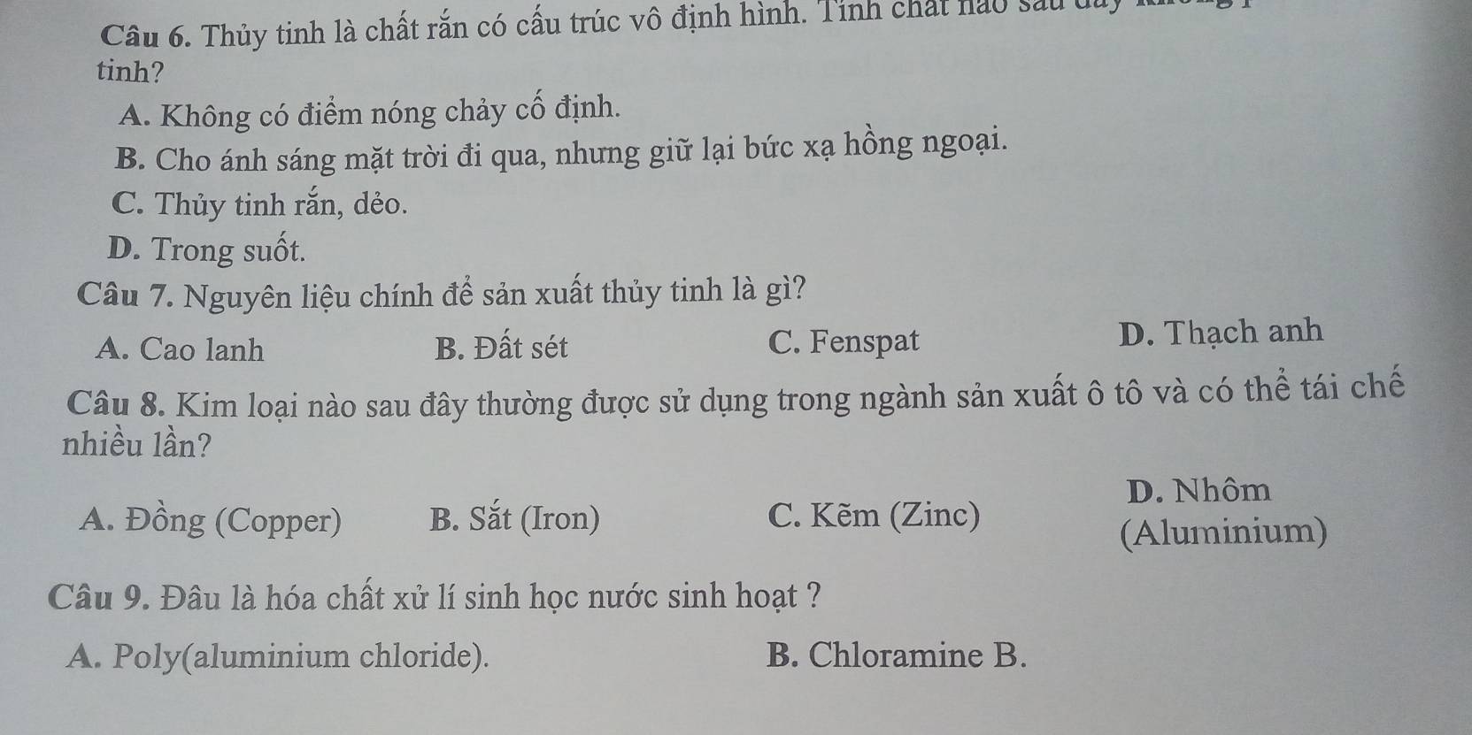 Thủy tinh là chất rắn có cấu trúc vô định hình. Tinh chất nào sau dủy
tinh?
A. Không có điểm nóng chảy cố định.
B. Cho ánh sáng mặt trời đi qua, nhưng giữ lại bức xạ hồng ngoại.
C. Thủy tinh rắn, dẻo.
D. Trong suốt.
Câu 7. Nguyên liệu chính để sản xuất thủy tinh là gì?
A. Cao lanh B. Đất sét C. Fenspat D. Thạch anh
Câu 8. Kim loại nào sau đây thường được sử dụng trong ngành sản xuất ô tô và có thể tái chế
nhiều lần?
D. Nhôm
A. Đồng (Copper) B. Sắt (Iron) C. Kẽm (Zinc)
(Aluminium)
Câu 9. Đâu là hóa chất xử lí sinh học nước sinh hoạt ?
A. Poly(aluminium chloride). B. Chloramine B.