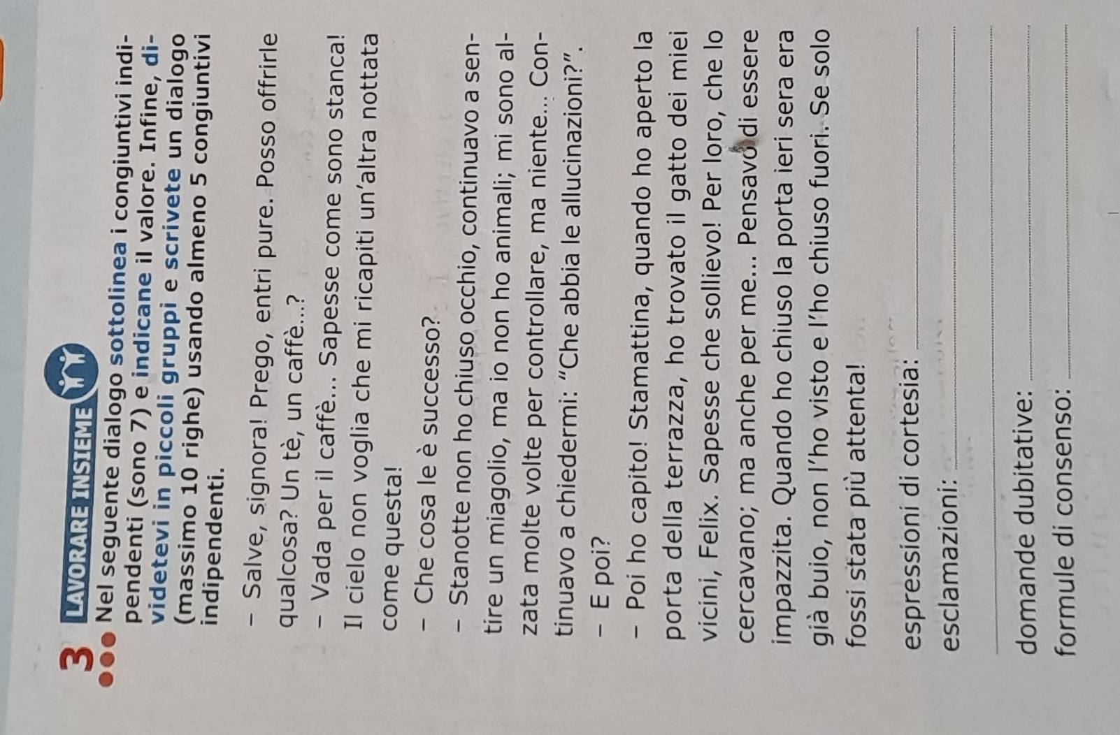SALAVORARE INSIEME 
Nel seguente dialogo sottolinea i congiuntivi indi- 
pendenti (sono 7) e indicane il valore. Infine, di- 
videtevi in piccoli gruppi e scrivete un dialogo 
(massimo 10 righe) usando almeno 5 congiuntivi 
indipendenti. 
- Salve, signora! Prego, entri pure. Posso offrirle 
qualcosa? Un tè, un caffè...? 
- Vada per il caffè... Sapesse come sono stanca! 
Il cielo non voglia che mi ricapiti un’altra nottata 
come questa! 
- Che cosa le è successo? 
- Stanotte non ho chiuso occhio, continuavo a sen- 
tire un miagolio, ma io non ho animali; mi sono al- 
zata molte volte per controllare, ma niente... Con- 
tinuavo a chiedermi: “Che abbia le allucinazioni?”. 
- E poi? 
- Poi ho capito! Stamattina, quando ho aperto la 
porta della terrazza, ho trovato il gatto dei miei 
vicini, Felix. Sapesse che sollievo! Per loro, che lo 
cercavano; ma anche per me... Pensavó di essere 
impazzita. Quando ho chiuso la porta ieri sera era 
già buio, non l’ho visto e l'ho chiuso fuori. Se solo 
fossi stata più attenta! 
espressioni di cortesia:_ 
esclamazioni:_ 
_ 
domande dubitative:_ 
formule di consenso:_