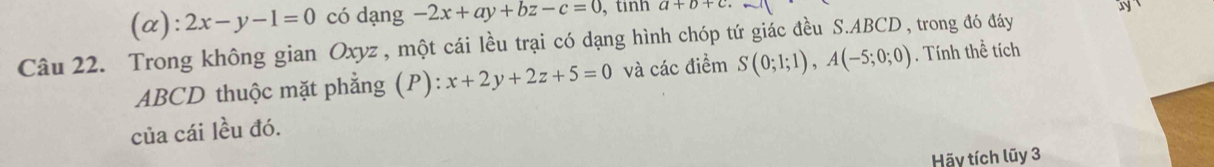 (α ):2x-y-1=0 có dạng -2x+ay+bz-c=0 , tinh a+b+c
Câu 22. Trong không gian Oxyz , một cái lều trại có dạng hình chóp tứ giác đều S. ABCD, trong đó đáy y
ABCD thuộc mặt phẳng (P): x+2y+2z+5=0 và các điểm S(0;1;1), A(-5;0;0). Tính thể tích 
của cái lều đó. 
Hãy tích lũy 3