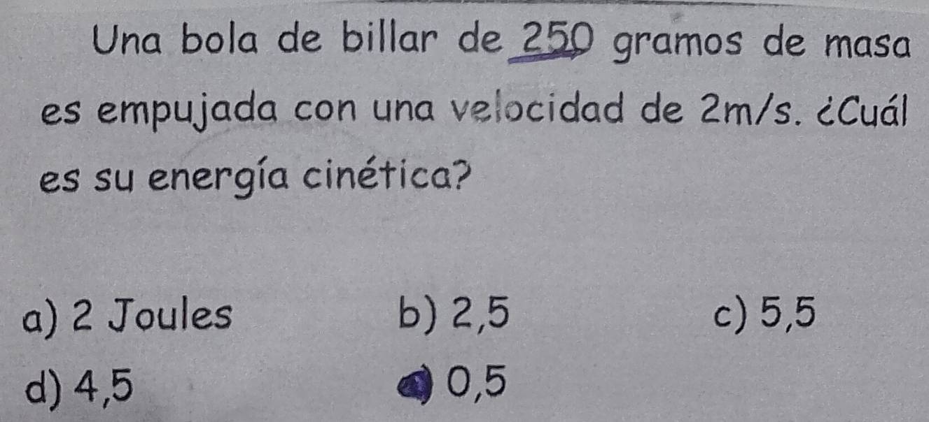 Una bola de billar de 250 gramos de masa
es empujada con una velocidad de 2m/s. ¿Cuál
es su energía cinética?
a) 2 Joules b) 2,5 c) 5,5
d) 4,5 0,5