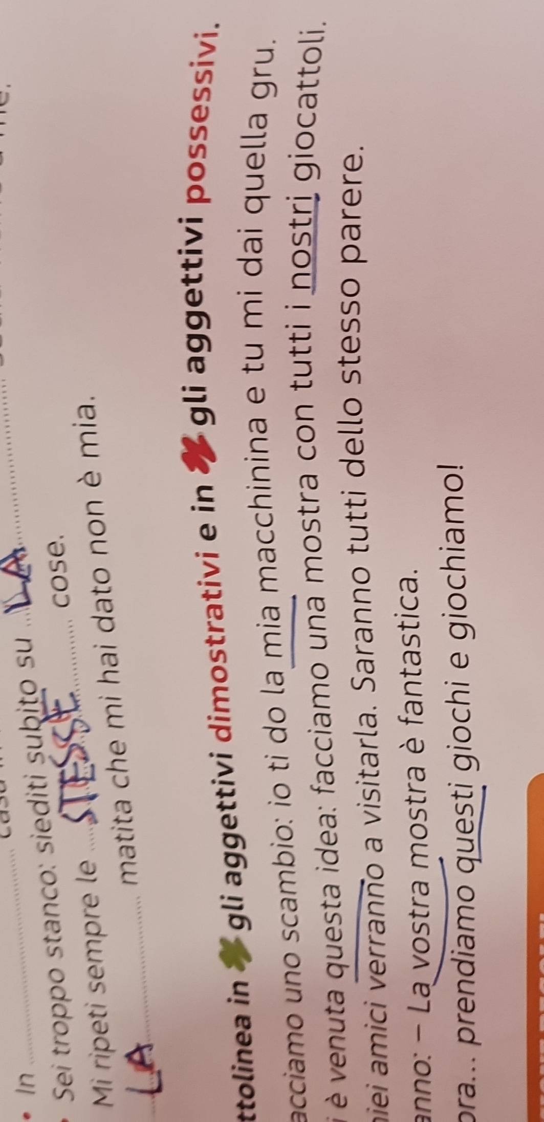 cas 
In 
Sei troppo stanco: siediti subito su 
_ 
_ 
cose. 
Mi ripeti sempre le 
_ 
matita che mi hai dato non è mia. 
ttolinea in gli aggettivi dimostrativi e in ✘ gli aggettivi possessivi. 
acciamo uno scambio: io ti do la mia macchinina e tu mi dai quella gru. 
é venuta questa idea: facciamo una mostra con tutti i nostri giocattoli. 
miei amici verranno a visitarla. Saranno tutti dello stesso parere. 
anno: - La vostra mostra è fantastica. 
pra... prendiamo questi giochi e giochiamo!