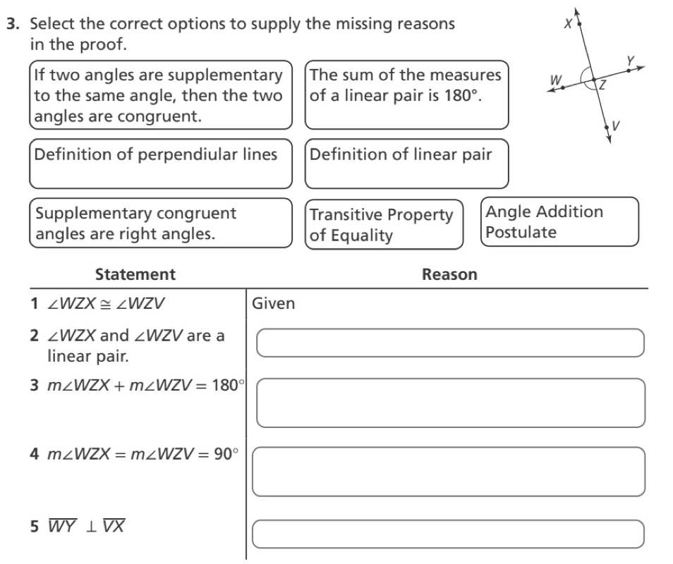 Select the correct options to supply the missing reasons 
in the proof.
If two angles are supplementary The sum of the measures 
to the same angle, then the two of a linear pair is 180°. 
angles are congruent.
Definition of perpendiular lines Definition of linear pair
Supplementary congruent Transitive Property Angle Addition
angles are right angles. of Equality Postulate
Statement Reason
1 ∠ WZX≌ ∠ WZV Given
2 ∠ WZX and ∠ WZV are a
linear pair.
3m∠ WZX+m∠ WZV=180°
4 m∠ WZX=m∠ WZV=90°
5overline WY⊥ overline VX