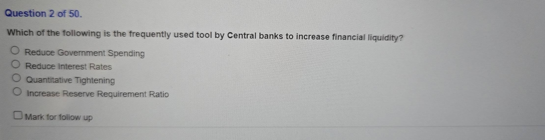 of 50.
Which of the following is the frequently used tool by Central banks to increase financial liquidity?
Reduce Government Spending
Reduce Interest Rates
Quantitative Tightening
Increase Reserve Requirement Ratio
Mark for follow up