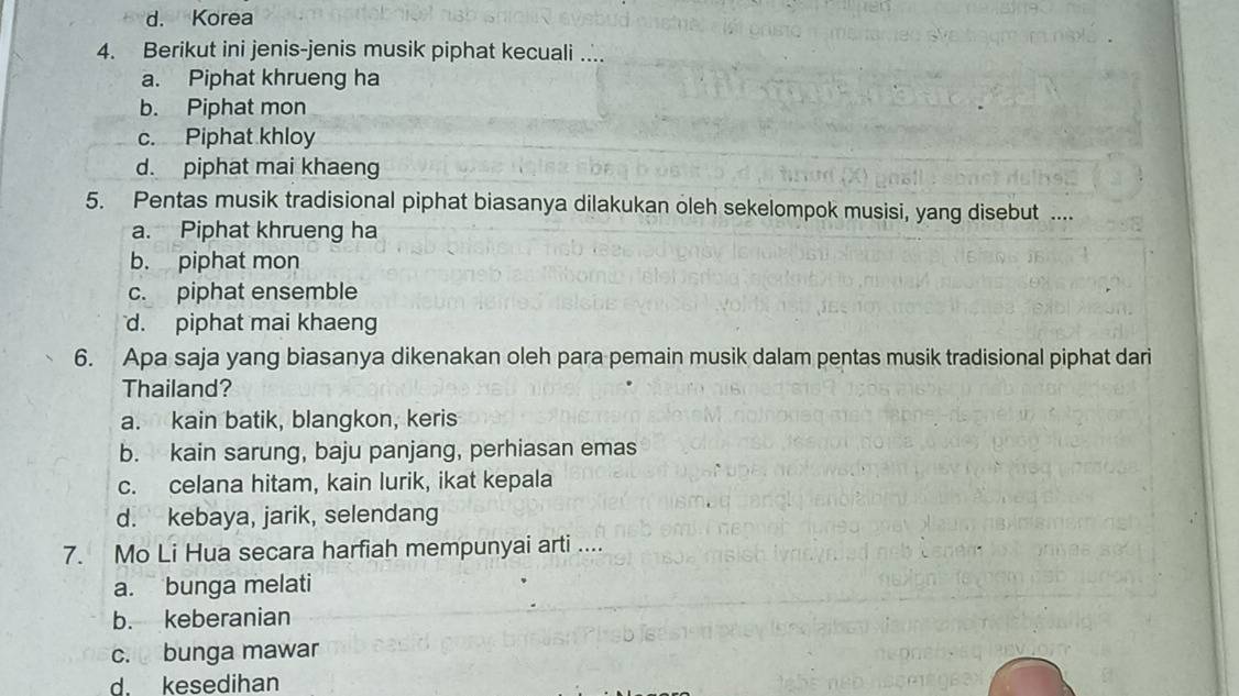 d. Korea
4. Berikut ini jenis-jenis musik piphat kecuali ...
a. Piphat khrueng ha
b. Piphat mon
c. Piphat khloy
d. piphat mai khaeng
5. Pentas musik tradisional piphat biasanya dilakukan oleh sekelompok musisi, yang disebut ....
a. Piphat khrueng ha
b. piphat mon
c. piphat ensemble
d. piphat mai khaeng
6. Apa saja yang biasanya dikenakan oleh para pemain musik dalam pentas musik tradisional piphat dari
Thailand?
a. kain batik, blangkon, keris
b. kain sarung, baju panjang, perhiasan emas
c. celana hitam, kain lurik, ikat kepala
d. kebaya, jarik, selendang
7. Mo Li Hua secara harfiah mempunyai arti ....
a. bunga melati
b. keberanian
c. bunga mawar
d. kesedihan